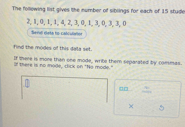 The following list gives the number of siblings for each of 15 stude
2, 1, 0, 1, 1, 4, 2, 3, 0, 1, 3, 0, 3, 3, 0
Send data to caiculator 
Find the modes of this data set. 
If there is more than one mode, write them separated by commas. 
If there is no mode, click on "No mode." 
No 
mode 
X