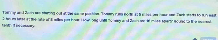 Tommy and Zach are starting out at the same position. Tommy runs north at 5 miles per hour and Zach starts to run east
2 hours later at the rate of 8 miles per hour. How long until Tommy and Zach are 16 miles apart? Round to the nearest 
tenth If necessary.