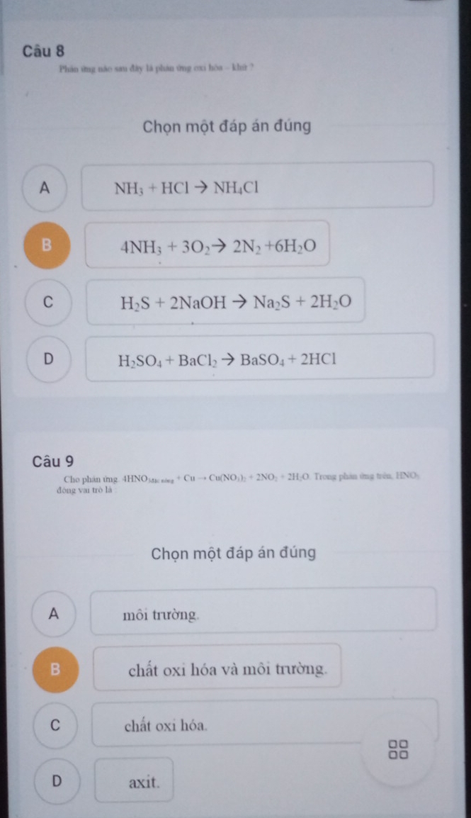 Phân ứng náo sau đây là phán ứng cxi hòa -- khir ?
Chọn một đáp án đúng
A NH_3+HClto NH_4Cl
B 4NH_3+3O_2to 2N_2+6H_2O
C H_2S+2NaOHto Na_2S+2H_2O
D H_2SO_4+BaCl_2to BaSO_4+2HCl
Câu 9
Cho phản ứng 4HNO_3≤ n+Cuto Cu(NO_3)_2+2NO_2+2H_2O Trong phản ứng trên, HNO-
đòng vai trò là
Chọn một đáp án đúng
A môi trường.
B chất oxi hóa và môi trường.
C chất oxi hóa.
D axit.