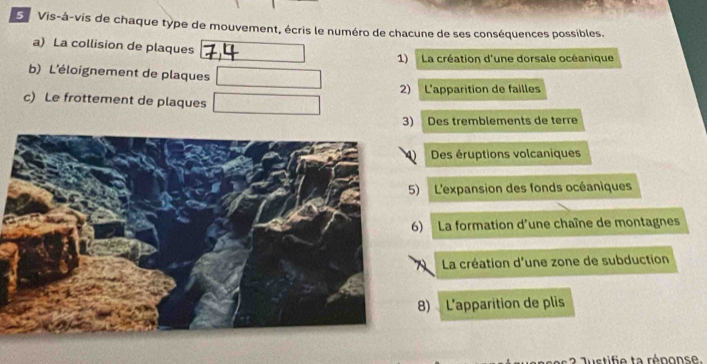 Vis-à-vis de chaque type de mouvement, écris le numéro de chacune de ses conséquences possibles. 
a) La collision de plaques □ 1) La création d'une dorsale océanique 
b) L'éloignement de plaques □
c) Le frottement de plaques □ 2) L'apparition de failles 
3) Des tremblements de terre 
Des éruptions volcaniques 
) L'expansion des fonds océaniques 
) La formation d'une chaîne de montagnes 
La création d'une zone de subduction 
8) L'apparition de plis 
2 Justifie ta rénonse.