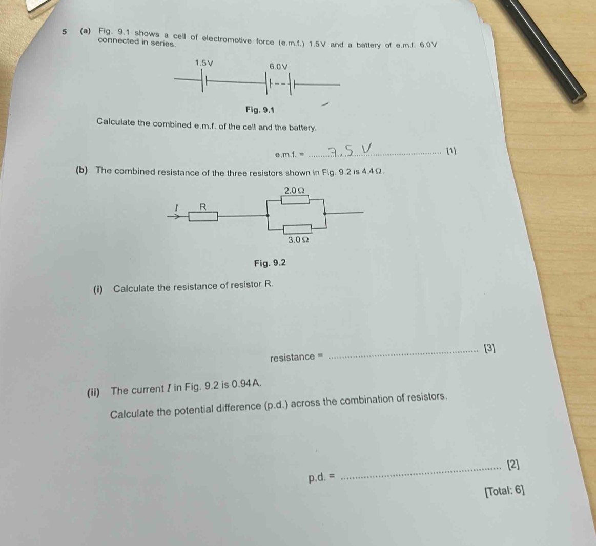 5 (a) Fig, 9.1 shows a cell of electromotive force (e. m.f.) 1.5V and a battery of e. m.f, 6.0V
connected in series. 
Calculate the combined e. m.f. of the cell and the battery. 
e. m.f.=
_[1] 
(b) The combined resistance of the three resistors shown in Fig. 9.2 is 4.4Ω.
2.0Ω
I R
3.0Ω
Fig. 9.2 
(i) Calculate the resistance of resistor R. 
_[3] 
resistance = 
(ii) The current I in Fig. 9.2 is 0.94A. 
Calculate the potential difference (p.d.) across the combination of resistors. 
_[2]
p.d.=
[Total: 6]