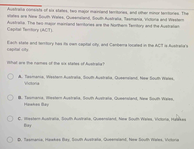 Australia consists of six states, two major mainland territories, and other minor territories. The
states are New South Wales, Queensland, South Australia, Tasmania, Victoria and Western
Australia. The two major mainland territories are the Northern Territory and the Australian
Capital Territory (ACT).
Each state and territory has its own capital city, and Canberra located in the ACT is Australia's
capital city.
What are the names of the six states of Australia?
A. Tasmania, Western Australia, South Australia, Queensland, New South Wales,
Victoria
B. Tasmania, Western Australia, South Australia, Queensland, New South Wales,
Hawkes Bay
C. Western Australia, South Australia, Queensland, New South Wales, Victoria, Hawkes
Bay
D. Tasmania, Hawkes Bay, South Australia, Queensland, New South Wales, Victoria