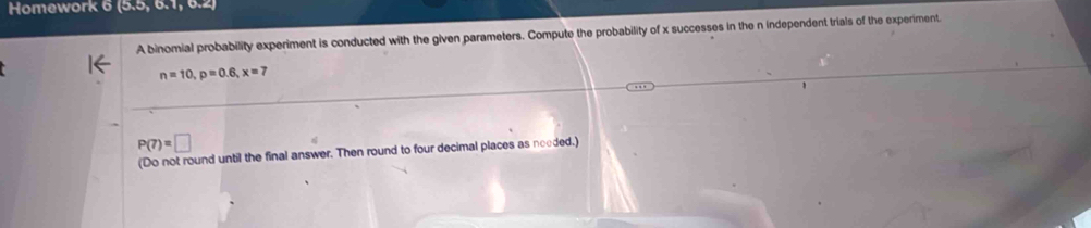 Homework 6 ex 
A binomial probability experiment is conducted with the given parameters. Compute the probability of x successes in the n independent trials of the experiment.
n=10, p=0.6, x=7
P(7)=□
(Do not round until the final answer. Then round to four decimal places as needed.)