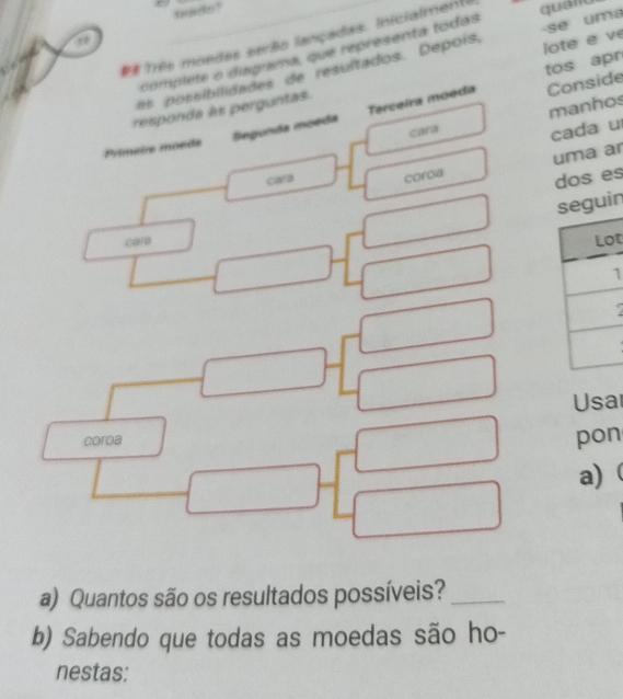 # Três moedas serão lançadas. Inicialment quald 
lote e ve 
complete o disgrama, que representa todas 
a ossibiidades de resultados. Depois, -se uma 
Conside 
Segunda moeda Terceira moeda tos apr 
manhos 
responda às perguntas. 
cara cada u 
Primeire moede 
uma ar 
cara coroa 
dos es 
n 
cara 
t 
1 
Usa 
coroa 
pon 
a) ( 
a) Quantos são os resultados possíveis?_ 
b) Sabendo que todas as moedas são ho- 
nestas: