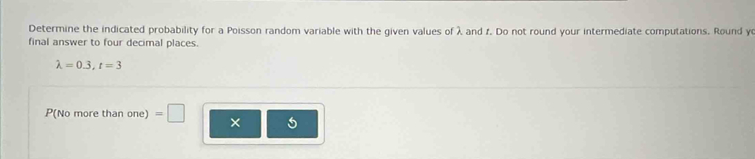 Determine the indicated probability for a Poisson random variable with the given values of λ and f. Do not round your intermediate computations. Round y
final answer to four decimal places.
lambda =0.3, t=3
P(No more than one) =□ × 5