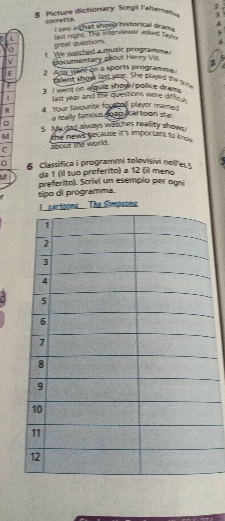 2 
§ Picture dictionary Scegli l'alternativa 
3 
corretta. 
I saw a chat show historical drama 
last night. The interviewer asked Taylor 
o great questions. 
6 
1 We watched a music programme 
documentary about Henry VIII 
E 2 Amy went on a sports programme 
talent show last year. She played the gura 
F 
3 I went on a quiz show/police drama 
1 
last year and the questions were difficul 
R 4 Your favourite football player married 
a really famous goap cartoon star. 
0 
5 My dad always watches reality shows 
M 
the news because it's important to know . 
C about the world. 
0 6 Classifica i programmi televisivi nell'es. 5
M 
da 1 (il tuo preferito) a 12 (il meno 
preferito). Scrivi un esempio per ogni 
r tipo di programma. 
The Simpsons