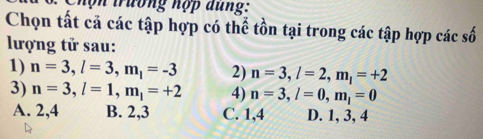 Chọn trương hợp dung:
Chọn tất cả các tập hợp có thể tồn tại trong các tập hợp các số
lượng tử sau:
1) n=3, l=3, m_l=-3 n=3, l=2, m_l=+2
2)
3) n=3, l=1, m_l=+2 4) n=3, l=0, m_l=0
A. 2, 4 B. 2, 3 C. 1, 4 D. 1, 3, 4