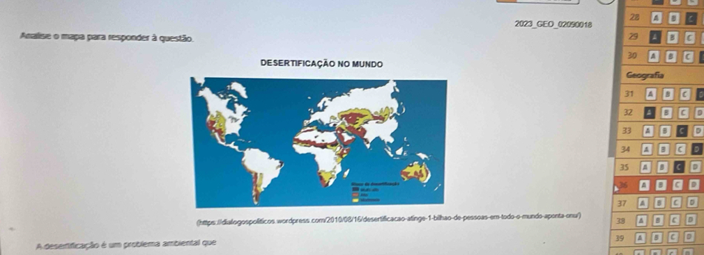 28 4 C 
2023_GEO_02090018 
29 
Analise o mapa para responder à questão. c
30 A a C 
DESERTIFICAÇÃO NO MUNDO 
Geografía
31 A 9 a
32 a g d 
33 4 D G
34 4 gD
35 4 D cD
36
37 □ c D 
(https.//dialogospolíticos.wordpress.com/2010/08/16/desertificacao-atinge-1-bilhao-de-pessoas-em-todo-o-mundo-aponta-onu/) 38 ^ a D 
39 5 C a 
A deserificação é um problema ambiental que 
t