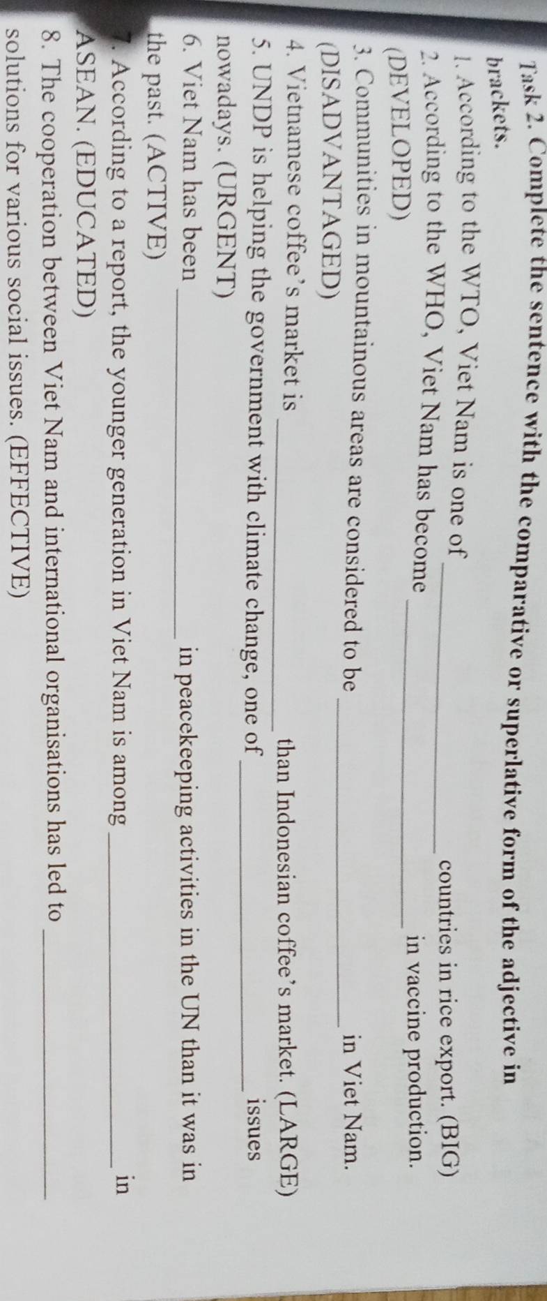 Task 2. Complete the sentence with the comparative or superlative form of the adjective in 
brackets. 
. According to the WTO, Viet Nam is one of 
_countries in rice export. (BIG) 
2. According to the WHO, Viet Nam has become 
_in vaccine production. 
(DEVELOPED) 
_ 
3. Communities in mountainous areas are considered to be 
in Viet Nam. 
(DISADVANTAGED) 
4. Vietnamese coffee’s market is 
_than Indonesian coffee’s market. (LARGE) 
5. UNDP is helping the government with climate change, one of_ issues 
nowadays. (URGENT) 
6. Viet Nam has been _in peacekeeping activities in the UN than it was in 
the past. (ACTIVE) 
7. According to a report, the younger generation in Viet Nam is among_ in 
ASEAN. (EDUCATED) 
8. The cooperation between Viet Nam and international organisations has led to_ 
solutions for various social issues. (EFFECTIVE)