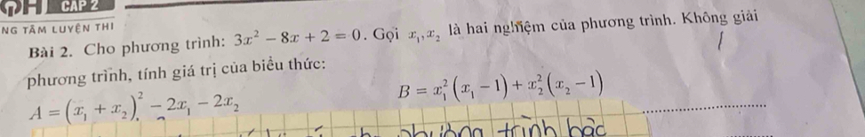 CAP 2 
ng tâm luyện thi 
Bài 2. Cho phương trình: 3x^2-8x+2=0. Gọi x_1, x_2 là hai nghiệm của phương trình. Không giải 
phương trình, tính giá trị của biểu thức:
A=(x_1+x_2)^2-2x_1-2x_2
B=x_1^(2(x_1)-1)+x_2^(2(x_2)-1)