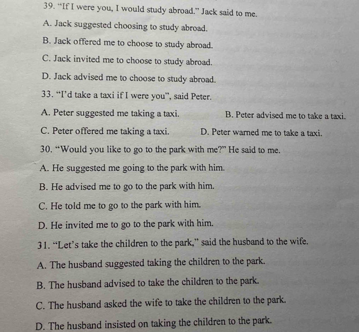 “If I were you, I would study abroad.” Jack said to me.
A. Jack suggested choosing to study abroad.
B. Jack offered me to choose to study abroad.
C. Jack invited me to choose to study abroad.
D. Jack advised me to choose to study abroad.
33. “I’d take a taxi if I were you”, said Peter.
A. Peter suggested me taking a taxi. B. Peter advised me to take a taxi.
C. Peter offered me taking a taxi. D. Peter warned me to take a taxi.
30. “Would you like to go to the park with me?” He said to me.
A. He suggested me going to the park with him.
B. He advised me to go to the park with him.
C. He told me to go to the park with him.
D. He invited me to go to the park with him.
31. “Let’s take the children to the park,” said the husband to the wife.
A. The husband suggested taking the children to the park.
B. The husband advised to take the children to the park.
C. The husband asked the wife to take the children to the park.
D. The husband insisted on taking the children to the park.