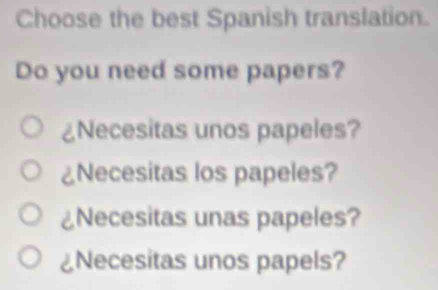 Choose the best Spanish translation.
Do you need some papers?
¿Necesitas unos papeles?
2 Necesitas los papeles?
C Necesitas unas papeles?
Necesitas unos papels?