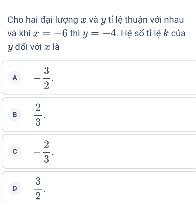 Cho hai đại lượng x và y tỉ lệ thuận với nhau
và khi x=-6 thì y=-4. Hệ số tỉ lệ k của
y đối với x là
A - 3/2 .
B  2/3 .
C - 2/3 .
D  3/2 .