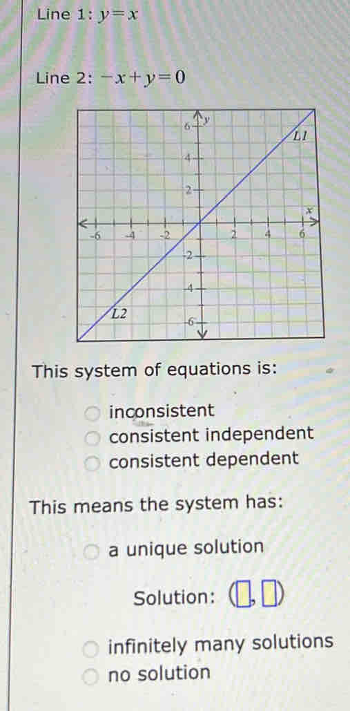 Line 1:y=x
Line 2: -x+y=0
This system of equations is:
inconsistent
consistent independent
consistent dependent
This means the system has:
a unique solution
Solution:
infinitely many solutions
no solution