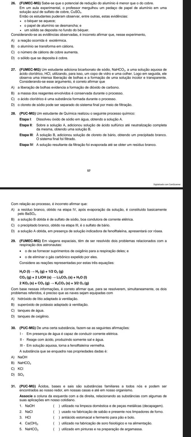 (FUMEC-MG) Sabe-se que o potencial de redução do alumínio é menor que o do cobre
Em um aula experimental, o professor mergulhou um pedaço de papel de alumínio em uma
Então os estudantes puderam observar, entre outras, estas evidências:
o béquer se aquece;
• o papel de alumínio se desmancha; e
um sólido se deposita no fundo do béquer.
Considerando-se as evidências observadas, é incorreto afirmar que, nesse experimento
A) a reação ocorrida é exotérmica.
B) o alumínio se transforma em cátions.
C) o número de cátions de cobre aumenta.
D) o sólido que se deposita é cobre.
27. (FUMEC-MG) Um estudante adiciona bicarbonato de sódio, NaHCO₃, a uma solução aquosa de
ácido clorídrico, HCI, utilizando, para isso, um copo de vidro e uma colher. Logo em seguida, ele
observa uma intensa liberação de bolhas e a formação de uma solução incolor e transparente.
Considerando-se esse argumento, é correto afirmar que
A)  a liberação de bolhas evidencia a formação de dióxido de carbono
B) a massa dos reagentes envolvidos é conservada durante o processo.
C)o ácido clorídrico é uma substância formada durante o processo.
D) o cloreto de sódio pode ser separado do sistema final por meio de filtração
28. (PUC-MG) Um estudante de Química realizou o seguinte processo químico:
Etapa I: Dissolveu óxido de sódio em água, obtendo a solução A.
Etapa II: Sobre a solução A, adicionou solução de ácido sulfúrico até neutralização completa
da mesma, obtendo uma solução B.
Etapa III: A solução B, adicionou solução de cloreto de bário, obtendo um precipitado branco.
O sistema final foi filtrado.
Etapa IV: A solução resultante da filtração foi evaporada até se obter um resíduo branco.
57
Digitalizado com CamScanner
Com relação ao processo, é incorreto afirmar que:
A) a resíduo branco, obtido na etapa IV, após evaporação da solução, é constituído basicamente
pelo BaSO₄.
B)  a solucão B obtida é de sulfato de sódio. boa condutora de corrente elétrica
C) o precipitado branco, obtido na etapa III, é o sulfato de bário.
D) a solução A obtida, em presença de solução indicadora de fenolftaleína, apresentará cor rósea.
29. (FUMEC-MG) Em viagens espaciais, têm de ser resolvido dois problemas relacionados com a
respiração dos astronautas:
o de se fornecer suprimentos de oxigênio para a respiração deles; e
o de eliminar o gás carbônico expelido por eles.
Considere as reações representadas por estas três equações:
H_2O(l)to H_2(g)+1/2O_2(g)
CO_2(g)+2LiOH(s)to Li_2CO_3(s)+H_2O(l)
2KO_2(s)+CO_2(g)to K_2CO_3(s)+3/2O_2(g)
Com base nessas informações, é correto afirmar que, para se resolverem, simultaneamente, os dois
problemas referidos, é preciso que as naves sejam equipadas com
A) hidróxido de lítio adaptado à ventilação
B) superóxido de potássio adaptado à ventilação.
C) tanques de água.
D) tanques de oxigênio.
30. (PUC-MG) De uma certa substância, fazem-se as seguintes afirmações:
I - Em presença de água é capaz de conduzir corrente elétrica.
II - Reage com ácido, produzindo somente sal e água.
III - Em solução aquosa, torna a fenolftaleína vermelha.
A substância que se enquadra nas propriedades dadas é:
A) NaOH
B) NaHCO₃
C) KCl
D) SO₃
31, (PUC-MG) Ácidos, bases e sais são substâncias familiares a todos nós e podem ser
Associe a coluna da esquerda com a da direita, relacionando as substâncias com algumas de
suas aplicações em nosso cotidiano.
1. NaOH   ) utilizado na limpeza doméstica e de peças metálicas (decapagem).
2. NaCl  ) usado na fabricação de sabão e presente nos limpadores de forno.
3、 HCl  ) antiácido estomacal e fermento para pão e bolo.
4. Ca(OH)₂  ) utilizado na fabricação de soro fisiológico e na alimentação.
5. NaHCO₃ ) utilizado em pinturas e na preparação de argamassa.