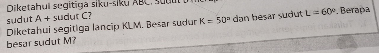 Diketahui segitiga siku-siku ABC. Suu u l D i 
sudut A + sudut C? 
Diketahui segitiga lancip KLM. Besar sudur K=50° dan besar sudut L=60°. Berapa 
besar sudut M?