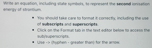 Write an equation, including state symbols, to represent the second ionisation 
energy of strontium. 
You should take care to format it correctly, including the use 
of subscripts and superscripts. 
Click on the Format tab in the text editor below to access the 
sub/superscripts. 
Use -> (hyphen - greater than) for the arrow.