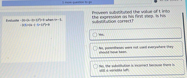 more question to go
Praveen substituted the value of t into
the expression as his first step. Is his
Evaluate -3t+[4-(t+1)^2]+9 when t=-5. substitution correct?
-3(5)+[4-(-5+1)^2]+9
Yes.
No, parentheses were not used everywhere they
should have been.
No, the substitution is incorrect because there is
still a variable left.