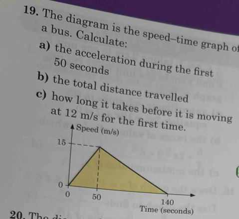 The diagram is the speed-time graph o 
a bus. Calculate: 
a) the acceleration during the first
50 seconds
b) the total distance travelled 
c) how long it takes before it is moving 
at 12 m/s for the first time. 
Speed (m/s)
15
0
0 50
140
Time (seconds)