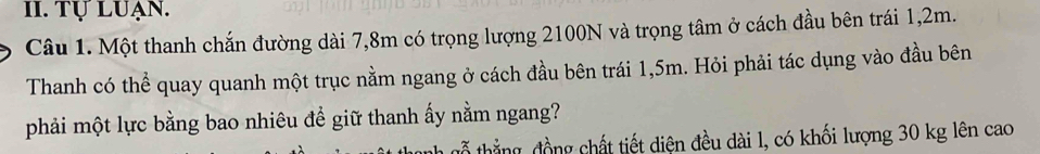 Tự LuẠn. 
Câu 1. Một thanh chắn đường dài 7,8m có trọng lượng 2100N và trọng tâm ở cách đầu bên trái 1,2m. 
Thanh có thể quay quanh một trục nằm ngang ở cách đầu bên trái 1,5m. Hỏi phải tác dụng vào đầu bên 
phải một lực bằng bao nhiêu đề giữ thanh ấy nằm ngang? 
tổ thắng, đồng chất tiết diện đều dài l, có khối lượng 30 kg lên cao