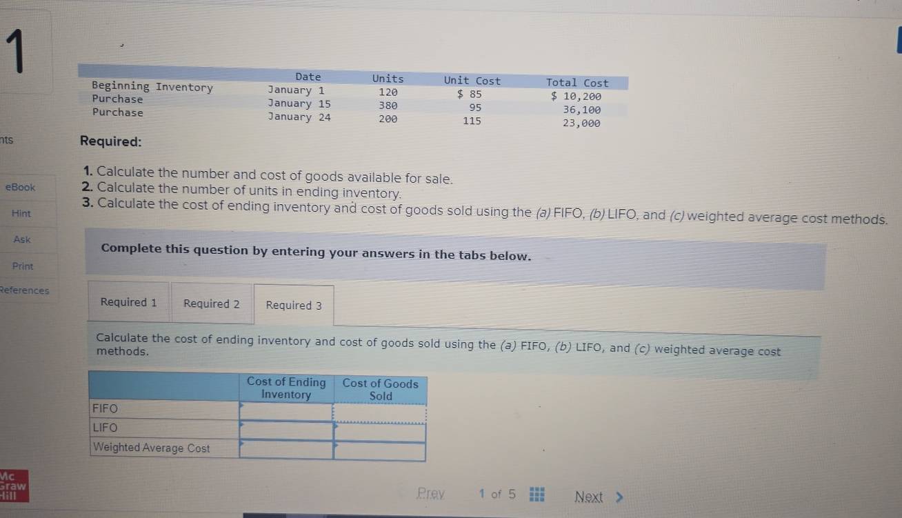 nts Required: 
1. Calculate the number and cost of goods available for sale. 
e2. Calculate the number of units in ending inventory. 
3. Calculate the cost of ending inventory and cost of goods sold using the (a) FIFO, (b) LIFO, and (c) weighted average cost methods. 
Complete this question by entering your answers in the tabs below. 
Re 
Required 1 Required 2 Required 3 
Calculate the cost of ending inventory and cost of goods sold using the (a) FIFO, (b) LIFO, and (c) weighted average cost 
methods. 
Ac 
Prev 
raw 1 of 5 ;;; Next >