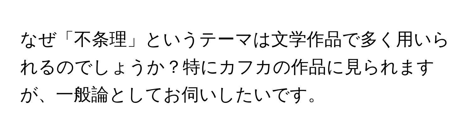 なぜ「不条理」というテーマは文学作品で多く用いられるのでしょうか？特にカフカの作品に見られますが、一般論としてお伺いしたいです。