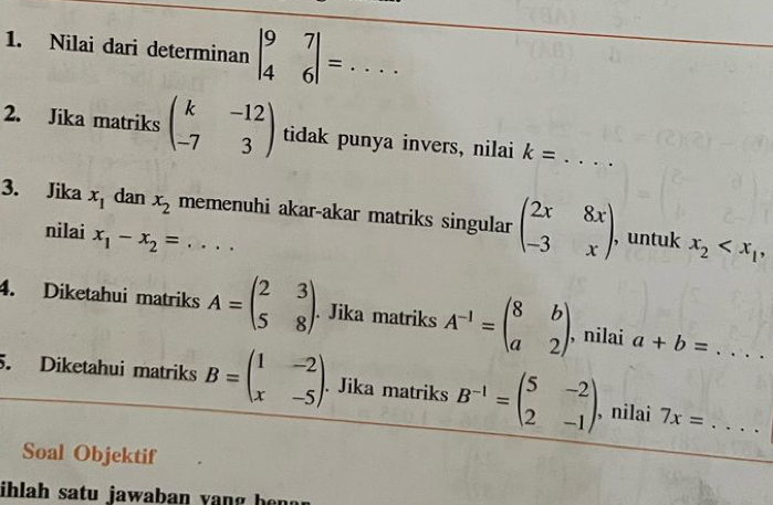 Nilai dari determinan beginvmatrix 9&7 4&6endvmatrix =... _ 
2. Jika matriks beginpmatrix k&-12 -7&3endpmatrix tidak punya invers, nilai k= _ 
3. Jika x_1 dan x_2 memenuhi akar-akar matriks singular beginpmatrix 2x&8x -3&xendpmatrix , untuk x_2 , 
nilai x_1-x_2=
4. Diketahui matriks A=beginpmatrix 2&3 5&8endpmatrix. Jika matriks A^(-1)=beginpmatrix 8&b a&2endpmatrix , nilai a+b= ... 
5. Diketahui matriks B=beginpmatrix 1&-2 x&-5endpmatrix. Jika matriks B^(-1)=beginpmatrix 5&-2 2&-1endpmatrix. , nilai 7x= __ 
Soal Objektif 
ihlah satu jawaban yang hen g