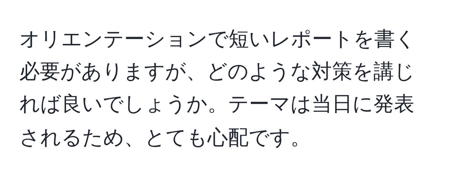 オリエンテーションで短いレポートを書く必要がありますが、どのような対策を講じれば良いでしょうか。テーマは当日に発表されるため、とても心配です。