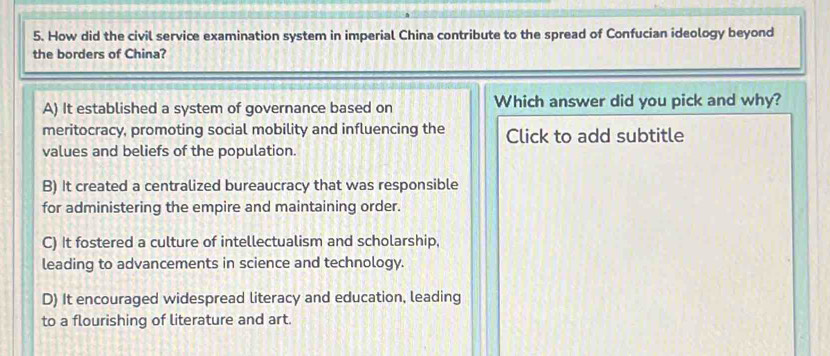 How did the civil service examination system in imperial China contribute to the spread of Confucian ideology beyond
the borders of China?
A) It established a system of governance based on Which answer did you pick and why?
meritocracy, promoting social mobility and influencing the Click to add subtitle
values and beliefs of the population.
B) It created a centralized bureaucracy that was responsible
for administering the empire and maintaining order.
C) It fostered a culture of intellectualism and scholarship,
leading to advancements in science and technology.
D) It encouraged widespread literacy and education, leading
to a flourishing of literature and art.