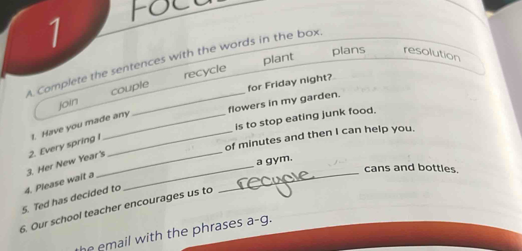 plant plans resolution 
A Complete the sentences with the words in the box 
recycle 
join couple 
for Friday night? 
flowers in my garden. 
is to stop eating junk food. 
1. Have you made any 
_ 
_of minutes and then I can help you. 
2. Every spring i 
3. Her New Year's_ 
a gym. 
cans and bottles. 
4. Please wait a 
5. Ted has decided to 
_ 
6. Our school teacher encourages us to 
he email with the phrases a-g.