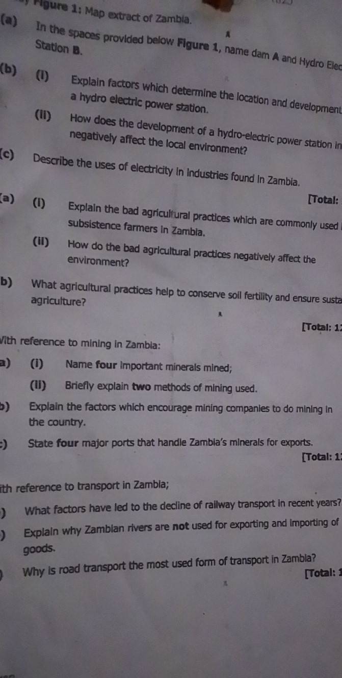 Agure 1: Map extract of Zambla. 
A 
(a) In the spaces provided below Figure 1, name dam A and Hydro Eler 
Station B. 
(b) (1) Explain factors which determine the location and development 
a hydro electric power station. 
(ii) How does the development of a hydro-electric power station in 
negatively affect the local environment? 
(c) Describe the uses of electricity in Industries found in Zambia. 
[Total: 
(a) (1) Explain the bad agricultural practices which are commonly used 
subsistence farmers in Zambia. 
(ii) How do the bad agricultural practices negatively affect the 
environment? 
b) What agricultural practices help to conserve soil fertility and ensure susta 
agriculture? 
[Total: 11 
With reference to mining in Zambia: 
a) (i) Name four important minerals mined; 
(Ii) Briefly explain two methods of mining used. 
b) Explain the factors which encourage mining companies to do mining in 
the country. 
:) State four major ports that handle Zambia's minerals for exports. 
[Total: 1: 
ith reference to transport in Zambla; 
) What factors have led to the decline of railway transport in recent years? 
) Explain why Zambian rivers are not used for exporting and importing of 
goods. 
Why is road transport the most used form of transport in Zambia? 
[Total: 1