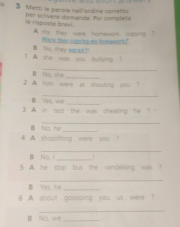 Metti le parole nell’ordine corretto 
per scrivere domande. Poi completa 
le risposte brevi. 
A my they were homework copying ? 
Were they copying my homework? 
B No, they weren't! 
1 A she was you bullying ? 
_ 
B No, she_ 
2 A him were at shouting you ? 
_ 
B Yes, we _、 
3 A in test the was cheating he ? 
_ 
B No, he_ 
` 
4 A shoplifting were you ? 
_ 
B No, I_ 
5 A he stop bus the vandalising was ? 
_ 
B Yes, he_ 
6 A about gossiping you us were ? 
_ 
B No, we_ 
.