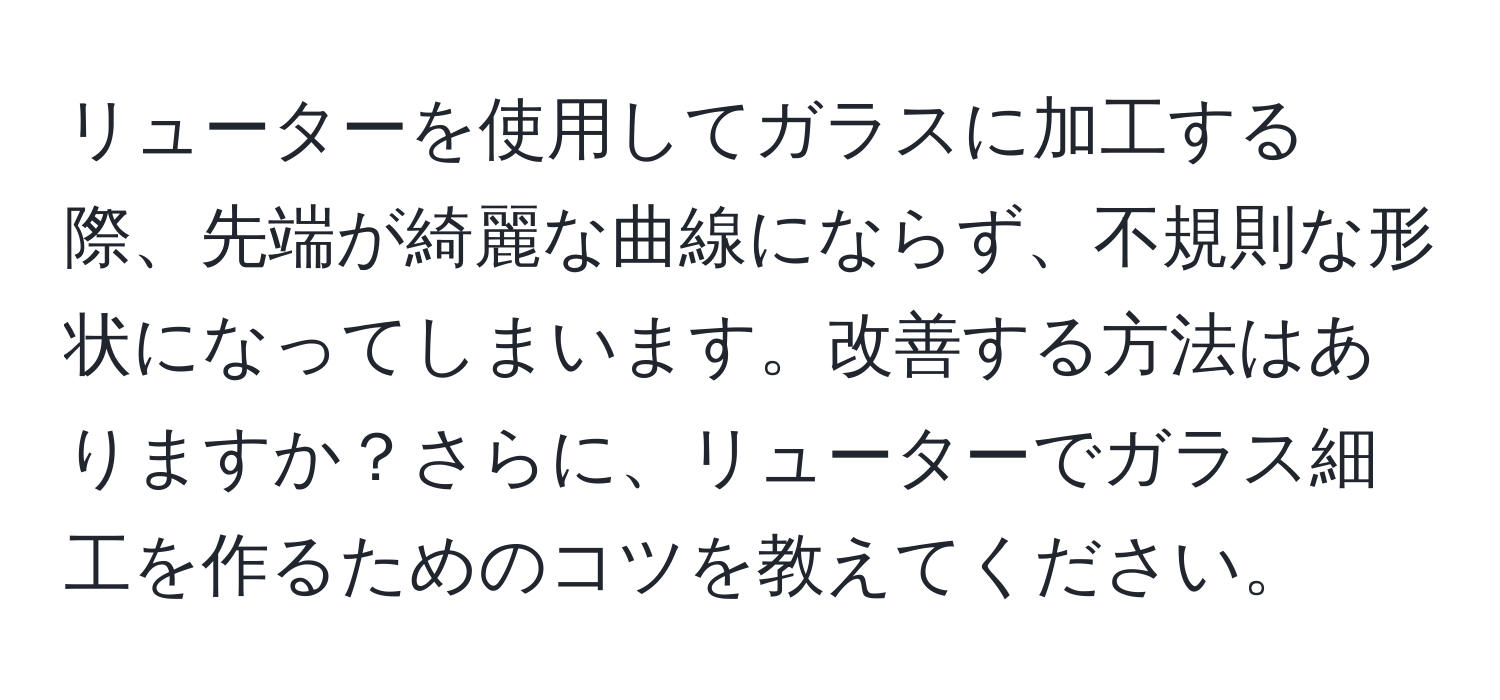 リューターを使用してガラスに加工する際、先端が綺麗な曲線にならず、不規則な形状になってしまいます。改善する方法はありますか？さらに、リューターでガラス細工を作るためのコツを教えてください。