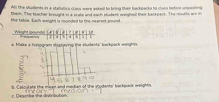 All the students in a statistics class were asked to bring their backpacks to class before unpacking 
them. The teacher brought in a scale and each student weighed their backpack. The results are in 
the table. Each weight is rounded to the nearest pound. 
a. Make a histogram displaying the students' backpack weights. 
b. Calculate the mean and median udents' backpack weights. 
c. Describe the distribution.