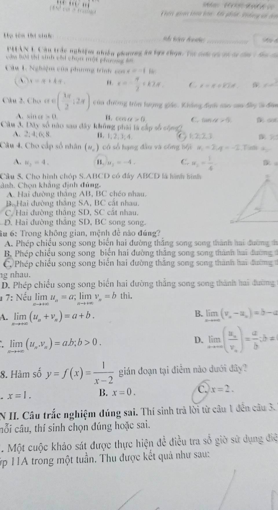 hii gin tin hon - đâu phân  Vidng vn c
_
_
ự tên thứ sih 
PHAN T, Cầu trậc nghiệm nhiều phương áa lợa chọn. Tại snh cn vi dư ca 1 đan đa
câu hội thi sinh chi chon một phương ăn
Câu 1. Nghiệm của phương trình cóa x=11 14
 y=4+kπ .
x=- π /2 +k2π . C x=π +kT/∉ . x=^3
Câu 2, Cho a∈ ( 1π /2 ,2π ) cùn dường tròn lượng giác. Khẳng địh são sao đây là đân
A. sin alpha =0. 1. cos alpha >0 C. tan alpha >0,ar>0, c
Câu 3. D( ấy số nào sau dây không phải là cấp số cống
A. 2;4;6;8 C k223
B. 1,2,3,4
Câu 4. Cho cấp số nhân (u_a) có số hạng đầu và công bối a_1=2;q=-2
A. u_2=4. 1. mu _1=-4. C. a_1= 1/4 .
Câu 5. Cho hình chóp S.ABCD có đáy ABCD là hình bình
hành. Chọn khẳng định đúng.
A. Hai đường thắng AB, BC chéo nhau.
B. Hai đường thắng SA, BC cắt nhau.
C. Hai đường thắng SD, SC cắt nhau.
D. Hai đường thắng SD, BC song song.
âu 6: Trong không gian, mệnh để nảo đúng?
A. Phép chiếu song song biến hai đường thẳng song song thành hai đường th
B. Phép chiếu song song biến hai đường thắng song song thành hai đường đ
C. Phép chiếu song song biển hai đường thắng song song thành hai đường t
ng nhau.
D. Phép chiếu song song biến hai đường thắng song song thành hai đường t
1 7: Nhat eu limlimits _nto +∈fty u_n=a;limlimits _nto +∈fty v_n=b thì.
A. limlimits _nto +∈fty (u_n+v_n)=a+b.
B. limlimits _nto +∈fty (v_n-u_n)=b-a
limlimits _nto +∈fty (u_n.v_n)=a.b;b>0.
D. limlimits _nto ∈fty (frac u_nv_n)= a/b ;b=
8. Hàm số y=f(x)= 1/x-2  gián đoạn tại điểm nào dưới đây?
x=1.
B. x=0.
C. x=2.
N II. Câu trắc nghiệm đúng sai. Thí sinh trả lời từ câu 1 đến câu 3.
cỗi câu, thí sinh chọn đúng hoặc sai.
. Một cuộc khảo sát được thực hiện đề điều tra số giờ sử dụng điệ
ớp 1A trong một tuần. Thu được kết quả như sau: