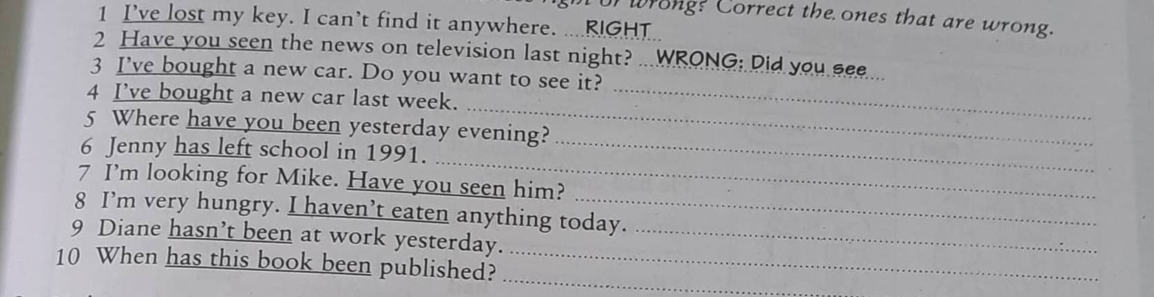 or wrong? Correct the ones that are wrong. 
1 I’ve lost my key. I can’t find it anywhere. ....RIGHT.. 
2 Have you seen the news on television last night? WRONG: Did you see 
3 I’ve bought a new car. Do you want to see it? 
_ 
4 I’ve bought a new car last week._ 
5 Where have you been yesterday evening? 
_ 
6 Jenny has left school in 1991._ 
7 I’m looking for Mike. Have you seen him? 
8 I’m very hungry. I haven’t eaten anything today. 
9 Diane hasn’t been at work yesterday._ 
10 When has this book been published?_ 
_