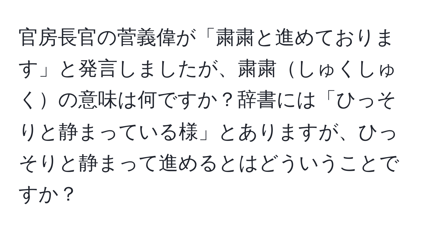 官房長官の菅義偉が「粛粛と進めております」と発言しましたが、粛粛しゅくしゅくの意味は何ですか？辞書には「ひっそりと静まっている様」とありますが、ひっそりと静まって進めるとはどういうことですか？