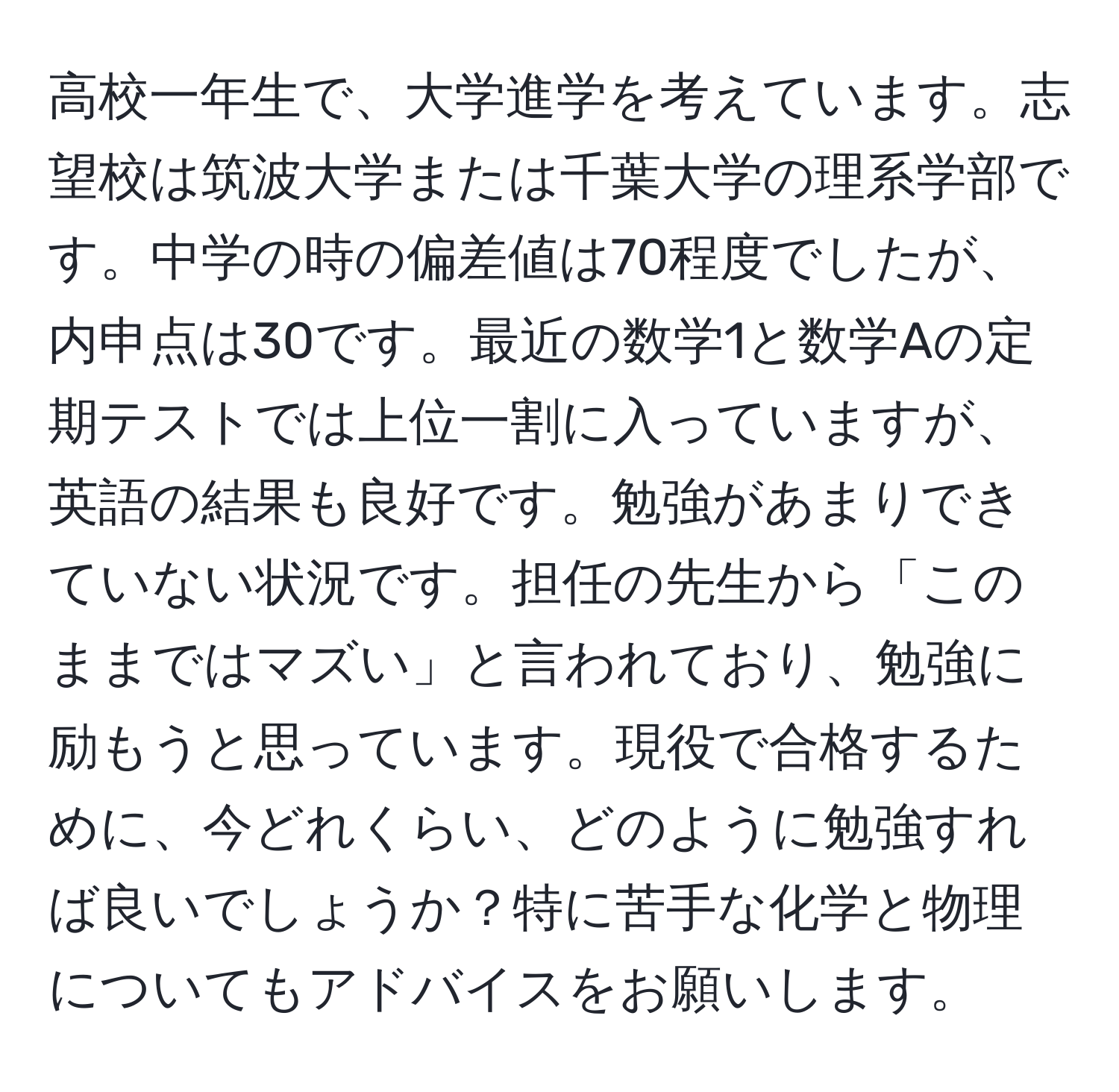 高校一年生で、大学進学を考えています。志望校は筑波大学または千葉大学の理系学部です。中学の時の偏差値は70程度でしたが、内申点は30です。最近の数学1と数学Aの定期テストでは上位一割に入っていますが、英語の結果も良好です。勉強があまりできていない状況です。担任の先生から「このままではマズい」と言われており、勉強に励もうと思っています。現役で合格するために、今どれくらい、どのように勉強すれば良いでしょうか？特に苦手な化学と物理についてもアドバイスをお願いします。