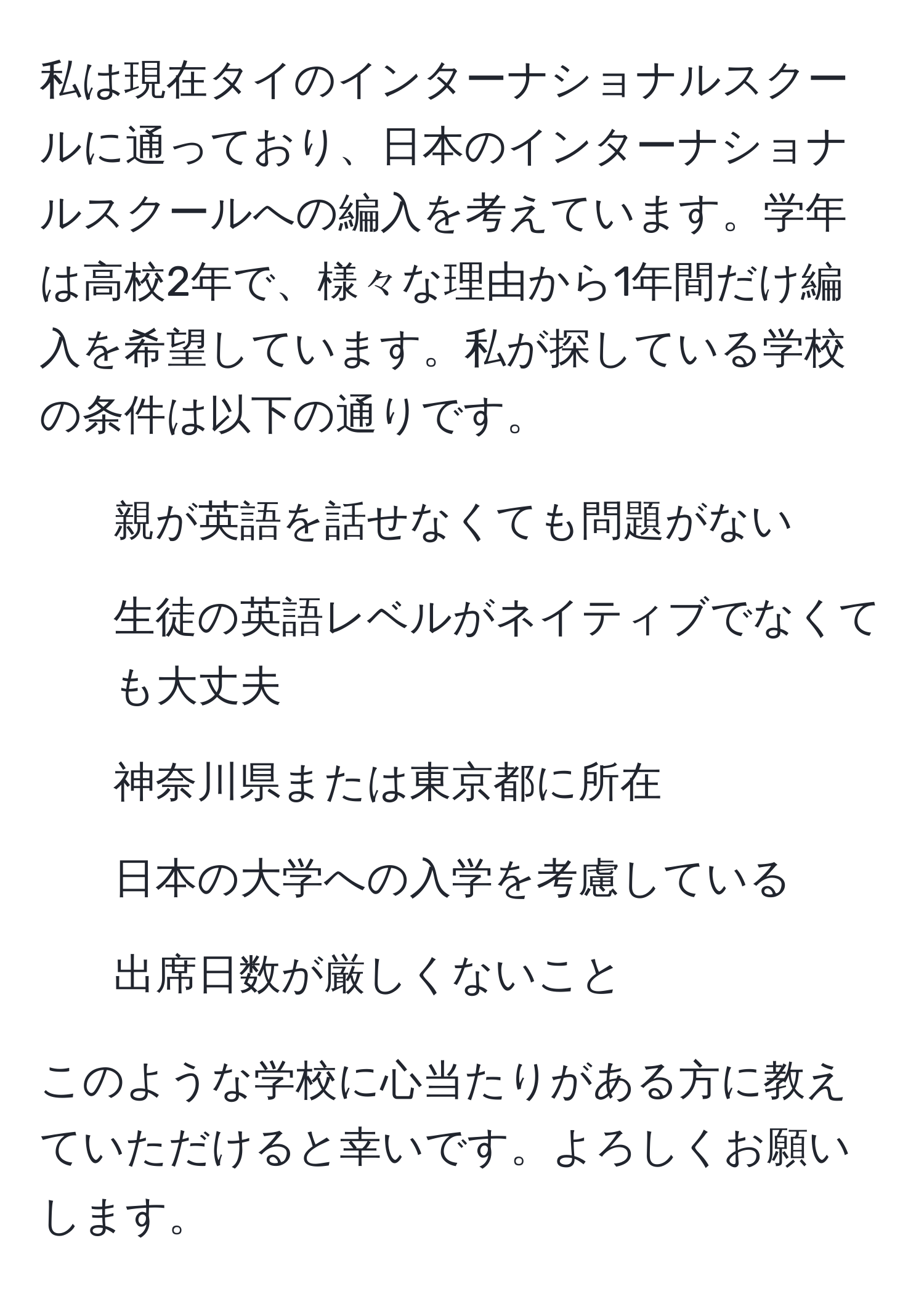 私は現在タイのインターナショナルスクールに通っており、日本のインターナショナルスクールへの編入を考えています。学年は高校2年で、様々な理由から1年間だけ編入を希望しています。私が探している学校の条件は以下の通りです。  
- 親が英語を話せなくても問題がない  
- 生徒の英語レベルがネイティブでなくても大丈夫  
- 神奈川県または東京都に所在  
- 日本の大学への入学を考慮している  
- 出席日数が厳しくないこと  

このような学校に心当たりがある方に教えていただけると幸いです。よろしくお願いします。