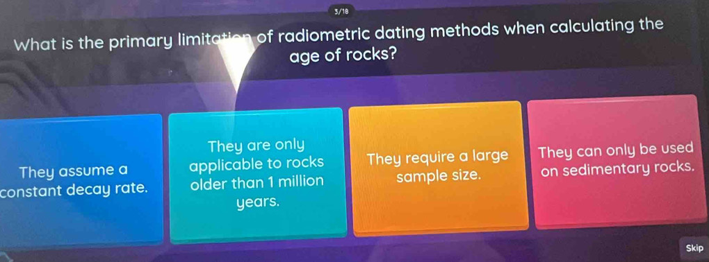 3/18
What is the primary limitation of radiometric dating methods when calculating the
age of rocks?
They are only
They assume a applicable to rocks They require a large They can only be used
constant decay rate. older than 1 million sample size. on sedimentary rocks.
years.
Skip