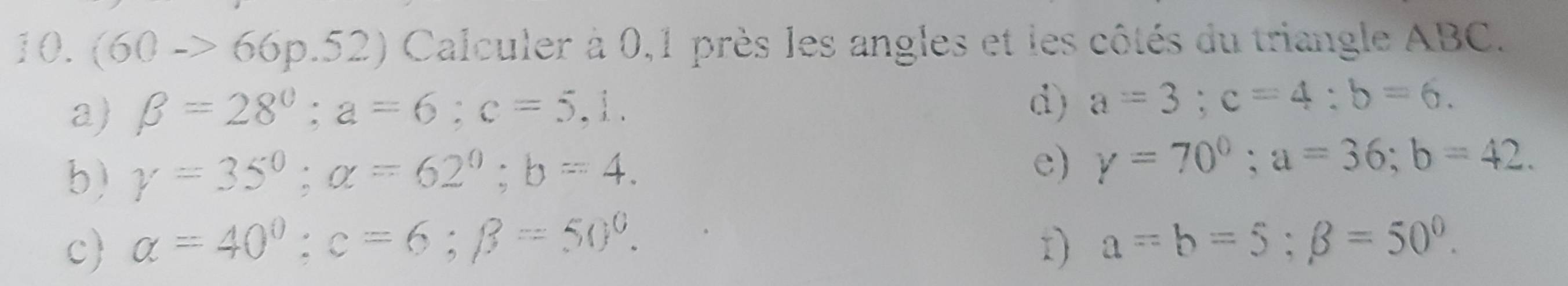 (60->66p.52) Calculer à 0,1 près les angles et les côtés du triangle ABC. 
a) beta =28°; a=6; c=5,1. 
d) a=3; c=4; b=6. 
b) gamma =35°; alpha =62°; b=4. 
e) y=70°; a=36; b=42. 
c alpha =40°; c=6; beta =50°. r) a=b=5; beta =50°.