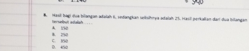 Hasil bagi dua bilangan adalah 6, sedangkan selisihnya adalah 25. Hasil perkalian dari dua bilangan
tersebut adalah . . . .
A. 150
B. 2S0
C. 350
D. 450