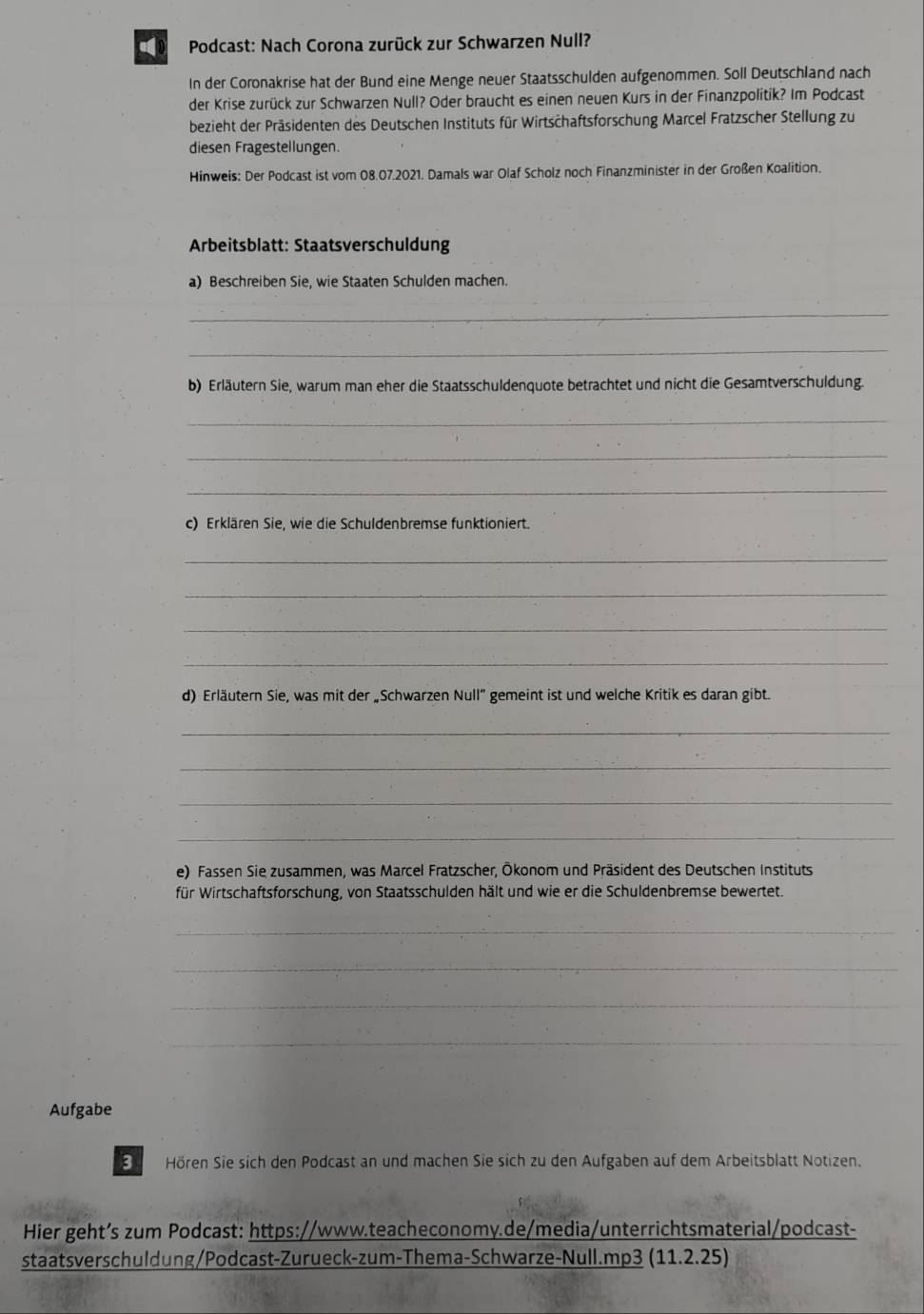 Podcast: Nach Corona zurück zur Schwarzen Null? 
In der Coronakrise hat der Bund eine Menge neuer Staatsschulden aufgenommen. Soll Deutschland nach 
der Krise zurück zur Schwarzen Null? Oder braucht es einen neuen Kurs in der Finanzpolitik? Im Podcast 
bezieht der Präsidenten des Deutschen Instituts für Wirtschaftsforschung Marcel Fratzscher Stellung zu 
diesen Fragestellungen. 
Hinweis: Der Podcast ist vom 08.07.2021. Damals war Olaf Scholz noch Finanzminister in der Großen Koalition. 
Arbeitsblatt: Staatsverschuldung 
a) Beschreiben Sie, wie Staaten Schulden machen. 
_ 
_ 
b) Erläutern Sie, warum man eher die Staatsschuldenquote betrachtet und nicht die Gesamtverschuldung. 
_ 
_ 
_ 
c) Erklären Sie, wie die Schuldenbremse funktioniert. 
_ 
_ 
_ 
_ 
d) Erläutern Sie, was mit der „Schwarzen Null” gemeint ist und welche Kritik es daran gibt. 
_ 
_ 
_ 
_ 
e) Fassen Sie zusammen, was Marcel Fratzscher, Ökonom und Präsident des Deutschen Instituts 
für Wirtschaftsforschung, von Staatsschulden hält und wie er die Schuldenbremse bewertet. 
_ 
_ 
_ 
_ 
Aufgabe 
3 Hören Sie sich den Podcast an und machen Sie sich zu den Aufgaben auf dem Arbeitsblatt Notizen. 
Hier geht’s zum Podcast: https://www.teacheconomy.de/media/unterrichtsmaterial/podcast- 
staatsverschuldung/Podcast-Zurueck-zum-Thema-Schwarze-Null.mp3 (11.2.25)