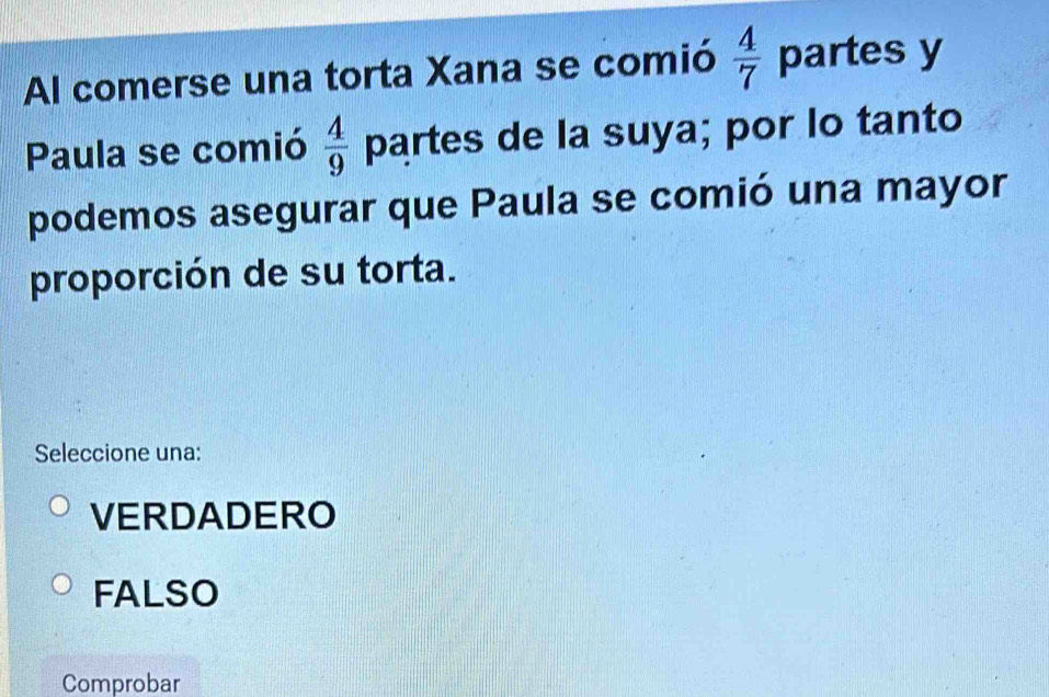 Al comerse una torta Xana se comió  4/7  partes y
Paula se comió  4/9  partes de la suya; por lo tanto
podemos asegurar que Paula se comió una mayor
proporción de su torta.
Seleccione una:
VERDADERO
FALSO
Comprobar