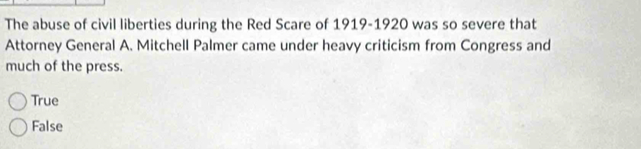 The abuse of civil liberties during the Red Scare of 1919-1920 was so severe that
Attorney General A. Mitchell Palmer came under heavy criticism from Congress and
much of the press.
True
False