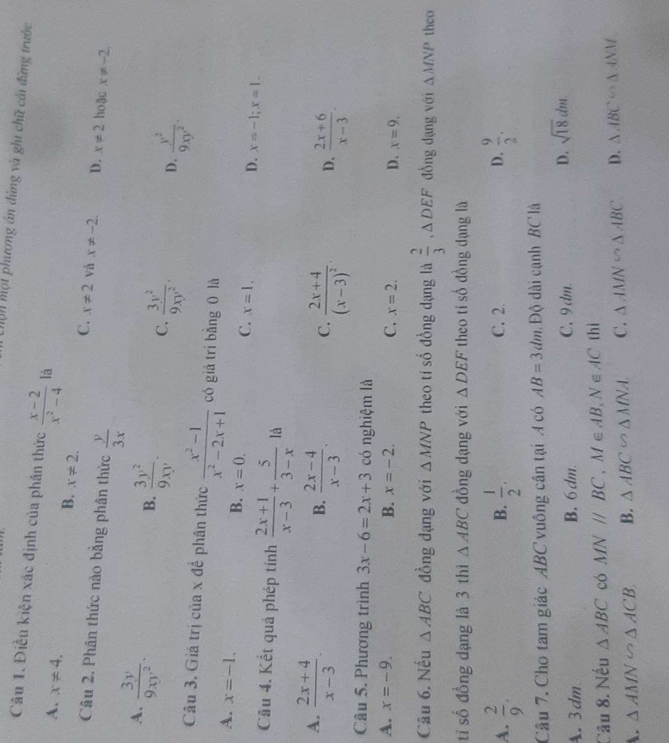Chộn một phương án đứng và ghi chữ cái đứng trước
Câu 1. Điều kiện xác định của phân thức  (x-2)/x^2-4  là
A. x!= 4.
B. x!= 2.
C. x!= 2 và x!= -2. D. x!= 2 hoặc x!= -2.
Câu 2. Phân thức nào bằng phân thức  y/3x 
A.  3y/9xy^2 .
B.  3y^2/9xy .
C.  3y^2/9xy^2 .
D.  y^2/9xy^2 .
Câu 3. Giả trị của x để phân thức  (x^2-1)/x^2-2x+1  có giá tri bằng 0 là
A. x=-1.
B. x=0.
C. x=1.
D. x=-1;x=1.
Câu 4. Kết quả phép tính  (2x+1)/x-3 + 5/3-x la
A.  (2x+4)/x-3 .
B.  (2x-4)/x-3 .
C. frac 2x+4(x-3)^2.
D.  (2x+6)/x-3 .
Câu 5. Phương trình 3x-6=2x+3 có nghiệm là
A. x=-9. B. x=-2. C. x=2. D. x=9.
Câu 6. Nếu △ ABC đồng dạng với △ MNP theo ti số đồng dạng là  2/3 ,△ DEF đồng dạng với △ MNP theo
tỉ số đồng dạng là 3 thì △ ABC đồng dạng với △ DEF theo ti số đồng dạng là
A.  2/9 .  1/2 . C. 2. D.  9/2 .
B.
Câu 7. Cho tam giác ABC vuông cân tại A có AB=3dm.  Độ dài cạnh BC là
A. 3dm B. 6dm.
C. 9dm. D. sqrt(18)dm
Câu 8. Nếu △ ABC có MNparallel BC,M∈ AB,N∈ AC thì
A. △ AMN∽ △ ACB. B. △ ABC∽ △ MNA. C. △ AMN∽ △ ABC. D. △ ABC∽ △ ANM