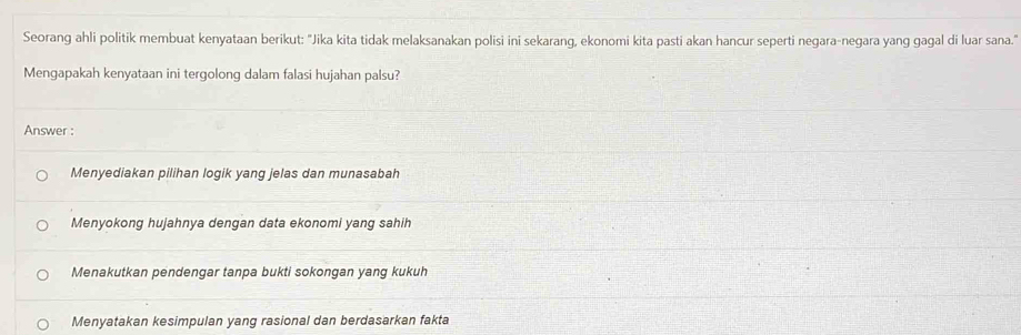 Seorang ahli politik membuat kenyataan berikut: "Jika kita tidak melaksanakan polisi ini sekarang, ekonomi kita pasti akan hancur seperti negara-negara yang gagal di luar sana."
Mengapakah kenyataan ini tergolong dalam falasi hujahan palsu?
Answer :
Menyediakan pilihan logik yang jelas dan munasabah
Menyokong hujahnya dengan data ekonomi yang sahih
Menakutkan pendengar tanpa bukti sokongan yang kukuh
Menyatakan kesimpulan yang rasional dan berdasarkan fakta