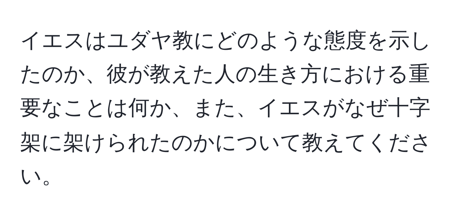 イエスはユダヤ教にどのような態度を示したのか、彼が教えた人の生き方における重要なことは何か、また、イエスがなぜ十字架に架けられたのかについて教えてください。