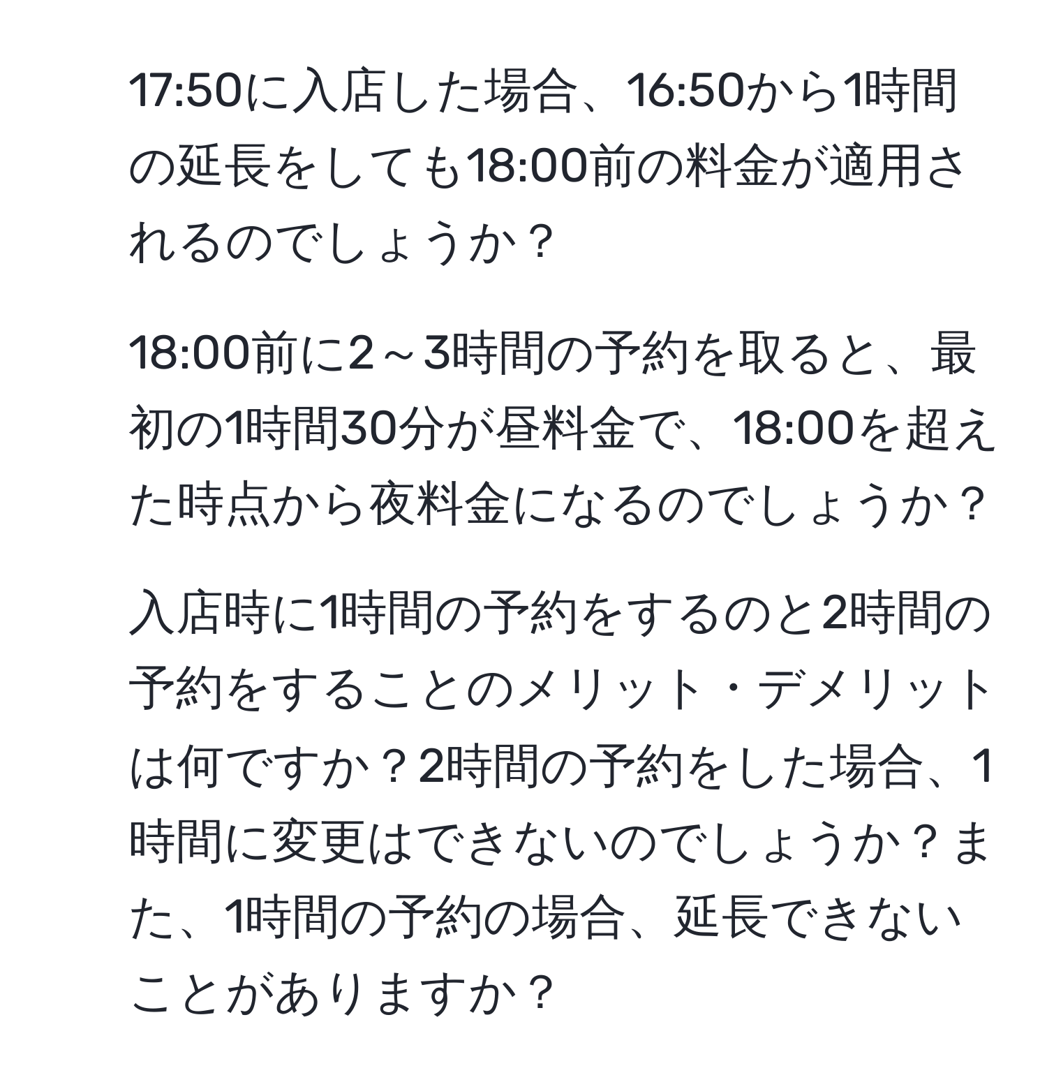 17:50に入店した場合、16:50から1時間の延長をしても18:00前の料金が適用されるのでしょうか？  

2. 18:00前に2～3時間の予約を取ると、最初の1時間30分が昼料金で、18:00を超えた時点から夜料金になるのでしょうか？

3. 入店時に1時間の予約をするのと2時間の予約をすることのメリット・デメリットは何ですか？2時間の予約をした場合、1時間に変更はできないのでしょうか？また、1時間の予約の場合、延長できないことがありますか？