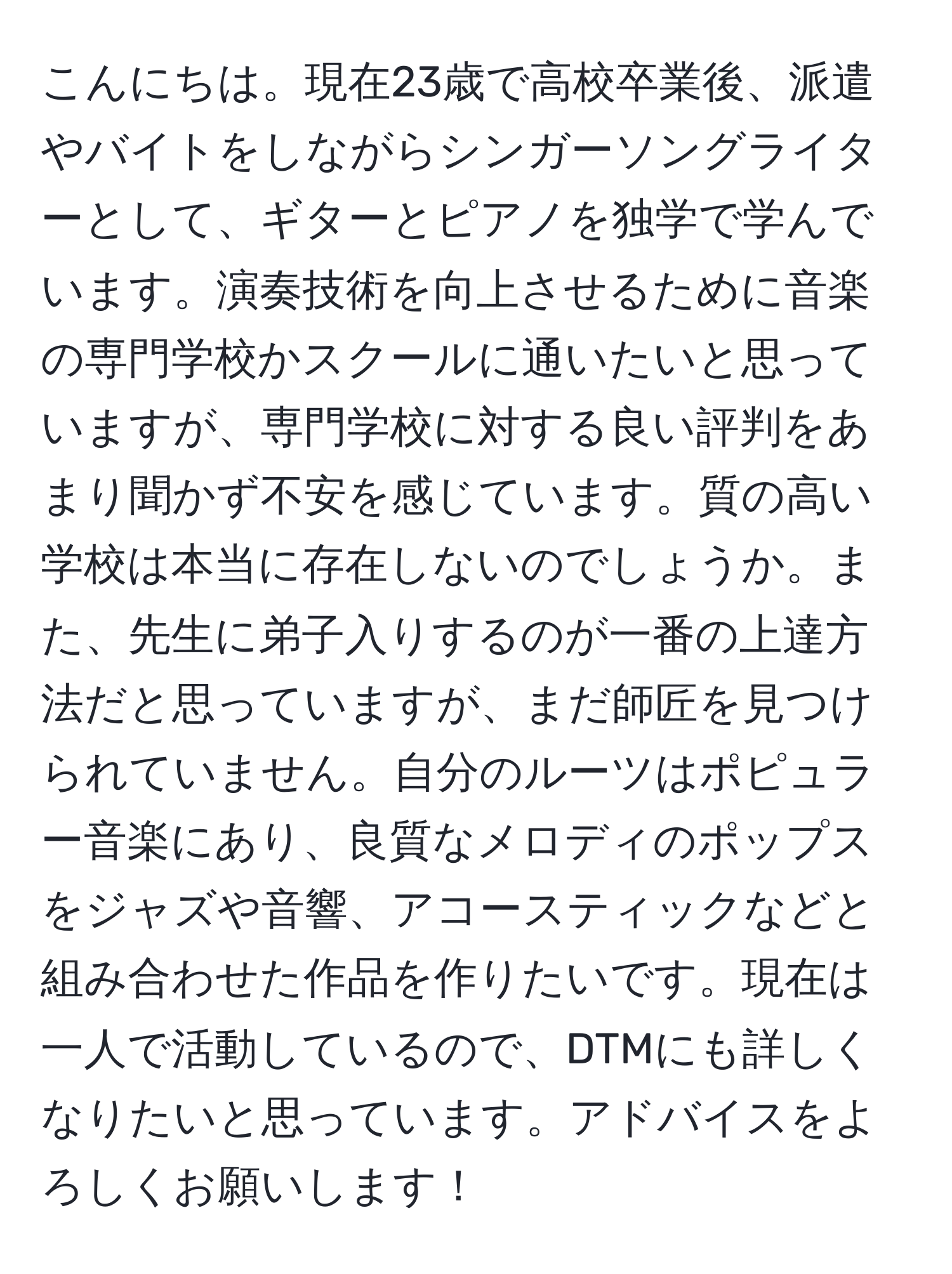 こんにちは。現在23歳で高校卒業後、派遣やバイトをしながらシンガーソングライターとして、ギターとピアノを独学で学んでいます。演奏技術を向上させるために音楽の専門学校かスクールに通いたいと思っていますが、専門学校に対する良い評判をあまり聞かず不安を感じています。質の高い学校は本当に存在しないのでしょうか。また、先生に弟子入りするのが一番の上達方法だと思っていますが、まだ師匠を見つけられていません。自分のルーツはポピュラー音楽にあり、良質なメロディのポップスをジャズや音響、アコースティックなどと組み合わせた作品を作りたいです。現在は一人で活動しているので、DTMにも詳しくなりたいと思っています。アドバイスをよろしくお願いします！